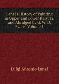 Lanzi's History of Painting in Upper and Lower Italy, Tr. and Abridged by G. W. D. Evans, Volume 1