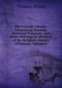 The Friends' Library: Comprising Journals, Doctrinal Treatises , and Other Writings of Members of the Religious Society of Friends, Volume 8