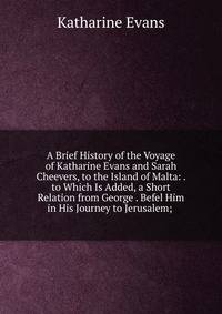 A Brief History of the Voyage of Katharine Evans and Sarah Cheevers, to the Island of Malta: . to Which Is Added, a Short Relation from George . Befel Him in His Journey to Jerusalem; .
