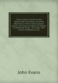 Costs: Costs in Actions Not Above ?20 in Contract, and Not Above ?5 in Tort in the Superior Courts : Or, How and When to Obtain a Certificate, Rule, . for Costs, with Forms of Affidavits, &amp;c