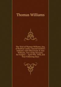 The Trial of Thomas Williams, Esq. of Brybras Castle, Caernarvonshire: Indicted, with Ellen Evans &amp; Ann Williams, Two of His Servants, for Forgery : . April 9Th, 1838, and Four Following Days