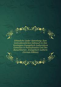 Erbauliche Lieder-Sammlung: Zum Gottesdienstlichen Gebrauch in Den Vereinigten Evangelisch-Lutherishcen Gemeinen in Pennsylvanien Und Den Banachbarten . Evangelisch-Lutheris (German Edition)