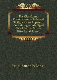 The Classic and Connoisseur in Italy and Sicily, with an Appendix Containing an Abridged Tr. of Lanzi's Storia Pittorica, Volume 1