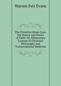 The Primitive Mind-Cure. the Nature and Power of Faith: Or, Elementary Lessons in Christian Philosophy and Transcendental Medicine