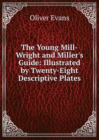 The Young Mill-Wright and Miller's Guide: Illustrated by Twenty-Eight Descriptive Plates