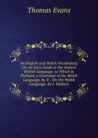 An English and Welch Vocabulary: Or, an Easy Guide to the Antient British Language. to Which Is Prefixed, a Grammar of the Welch Language, by T. . On the Welsh Language, by J. Walters