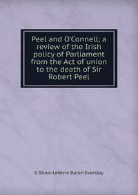 Peel and O'Connell; a review of the Irish policy of Parliament from the Act of union to the death of Sir Robert Peel