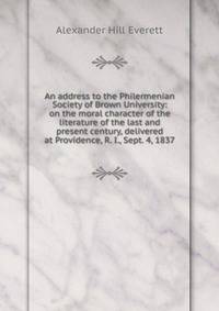 An address to the Philermenian Society of Brown University: on the moral character of the literature of the last and present century, delivered at Providence, R. I., Sept. 4, 1837