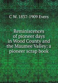 Reminiscences of pioneer days in Wood County and the Maumee Valley: a pioneer scrap book