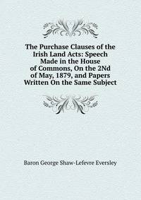The Purchase Clauses of the Irish Land Acts: Speech Made in the House of Commons, On the 2Nd of May, 1879, and Papers Written On the Same Subject