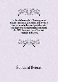 La S?n?chauss?e d'Auvergne et Si?ge Pr?sidial de Riom au XVIIIe si?cle: etude historique d'apr?s les papiers et documents in?dits de MM Jacques . de Chabrol (French Edition)