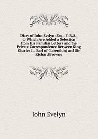 Diary of Iohn Evelyn: Esq., F. R. S., to Which Are Added a Selection from His Familiar Letters and the Private Correspondence Between King Charles I. . Earl of Clarendon) and Sir Richard Browne