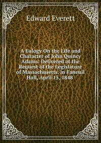 A Eulogy On the Life and Character of John Quincy Adams: Delivered at the Request of the Legislature of Massachusetts, in Faneuil Hall, April 15, 1848 .