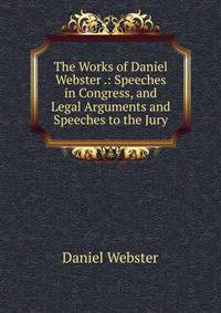 The Works of Daniel Webster .: Speeches in Congress, and Legal Arguments and Speeches to the Jury