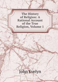 The History of Religion: A Rational Account of the True Religion, Volume 1