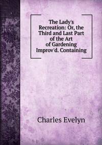 The Lady's Recreation: Or, the Third and Last Part of the Art of Gardening Improv'd. Containing