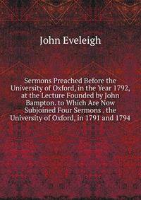 Sermons Preached Before the University of Oxford, in the Year 1792, at the Lecture Founded by John Bampton. to Which Are Now Subjoined Four Sermons . the University of Oxford, in 1791 and 1794