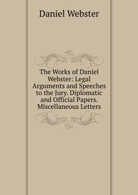 The Works of Daniel Webster: Legal Arguments and Speeches to the Jury. Diplomatic and Official Papers. Miscellaneous Letters