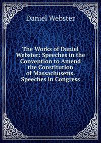 The Works of Daniel Webster: Speeches in the Convention to Amend the Constitution of Massachusetts. Speeches in Congress