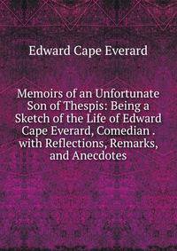 Memoirs of an Unfortunate Son of Thespis: Being a Sketch of the Life of Edward Cape Everard, Comedian . with Reflections, Remarks, and Anecdotes