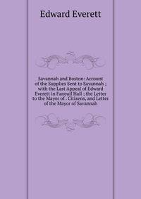 Savannah and Boston: Account of the Supplies Sent to Savannah ; with the Last Appeal of Edward Everett in Faneuil Hall ; the Letter to the Mayor of . Citizens, and Letter of the Mayor of Savannah