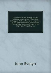 Sculptura: Or, the History and Art of Chalcography, and Engraving in Copper: With an Ample Enumeration of the Most Renowned Masters and Their Works. . Communicated by His Highness Prince Rupert