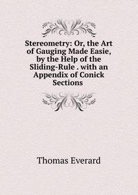 Stereometry: Or, the Art of Gauging Made Easie, by the Help of the Sliding-Rule . with an Appendix of Conick Sections .
