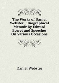 The Works of Daniel Webster .: Biographical Memoir By Edward Everet and Speeches On Various Occasions