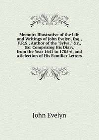 Memoirs Illustrative of the Life and Writings of John Evelyn, Esq., F.R.S., Author of the "Sylva," &amp;c., &amp;c: Comprising His Diary, from the Year 1641 to 1705-6, and a Selection of His Familiar Letters
