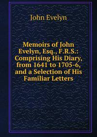 Memoirs of John Evelyn, Esq., F.R.S.: Comprising His Diary, from 1641 to 1705-6, and a Selection of His Familiar Letters