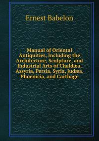 Manual of Oriental Antiquities, Including the Architecture, Sculpture, and Industrial Arts of Chald?a, Assyria, Persia, Syria, Jud?a, Phoenicia, and Carthage