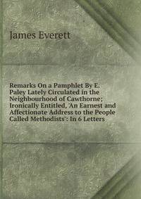 Remarks On a Pamphlet By E. Paley Lately Circulated in the Neighbourhood of Cawthorne; Ironically Entitled, 'An Earnest and Affectionate Address to the People Called Methodists': In 6 Letters