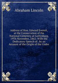 Address of Hon. Edward Everett, at the Consecration of the National Cemetery at Gettysburg, 19Th November, 1863: With the Dedicatory Speech of . by an Account of the Origin of the Under