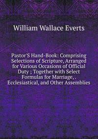 Pastor'S Hand-Book: Comprising Selections of Scripture, Arranged for Various Occasions of Official Duty ; Together with Select Formulas for Marriage, . Ecclesiastical, and Other Assemblies