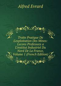 Traite Pratique De L'exploitation Des Mines: Lecons Professees a L'institut Industriel Du Nord De La France, Volume 1 (French Edition)
