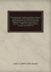 The Manitoba school question, being a compilation of the legislation, the legal proceedings, the proceedings before the governor-general-in-council. . 1870, its causes, and its success as shewn in