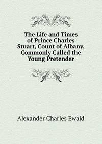The Life and Times of Prince Charles Stuart, Count of Albany, Commonly Called the Young Pretender
