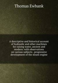 A descriptive and historical account of hydraulic and other machines for raising water, ancient and modern: with observations on various subjects . progressive development of the steam engine