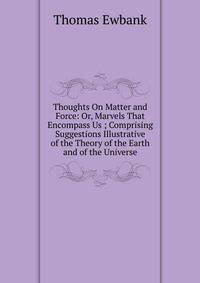 Thoughts On Matter and Force: Or, Marvels That Encompass Us ; Comprising Suggestions Illustrative of the Theory of the Earth and of the Universe