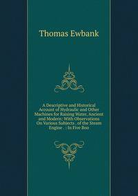 A Descriptive and Historical Account of Hydraulic and Other Machines for Raising Water, Ancient and Modern: With Observations On Various Subjects . of the Steam Engine . : In Five Boo