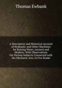 A Descriptive and Historical Account of Hydraulic and Other Machines for Raising Water, Ancient and Modern: With Observations On Various Subjects Connected with the Mechanic Arts. in Five Books