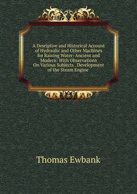 A Desriptive and Historical Account of Hydraulic and Other Machines for Raising Water: Ancient and Modern: With Observations On Various Subjects . Development of the Steam Engine .