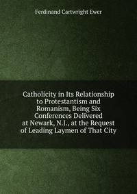 Catholicity in Its Relationship to Protestantism and Romanism, Being Six Conferences Delivered at Newark, N.J., at the Request of Leading Laymen of That City