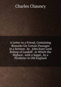 A Letter to a Friend, Containing Remarks On Certain Passages in a Sermon . by . John Ewer Lord Bishop of Landaff . in Which the Highest . with a Suppl., by a Presbyter in Old England