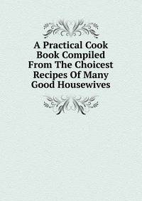 A Practical Cook Book Compiled From The Choicest Recipes Of Many Good Housewives