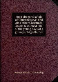 Snap-dragons: a tale of Christmas eve, and Old Father Christmas, an old fashioned tale of the young days of a grumpy old godfather
