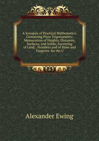 A Synopsis of Practical Mathematics: Containing Plain Trigonometry; Mensuration of Heights, Distances, Surfaces, and Solids; Surveying of Land, . Numbers and of Sines and Tangents. for the U