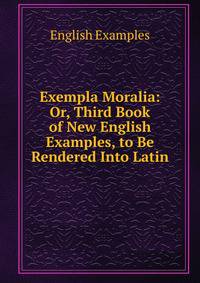 Exempla Moralia: Or, Third Book of New English Examples, to Be Rendered Into Latin