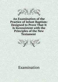 An Examination of the Practice of Infant Baptism: Designed to Prove That It Is Inconsistent with the Principles of the New Testament .