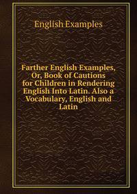 Farther English Examples, Or, Book of Cautions for Children in Rendering English Into Latin. Also a Vocabulary, English and Latin